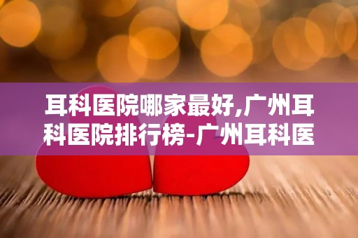 耳科医院哪家最好,广州耳科医院排行榜-广州耳科医院哪里比较好-广州耳科医院...