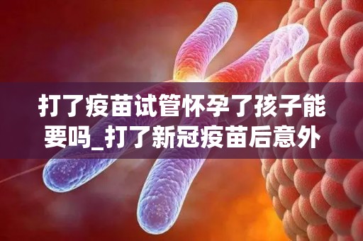 打了疫苗试管怀孕了孩子能要吗_打了新冠疫苗后意外试管怀孕可以要吗_试管问答