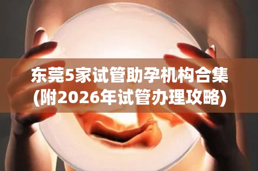 东莞5家试管助孕机构合集(附2026年试管办理攻略)