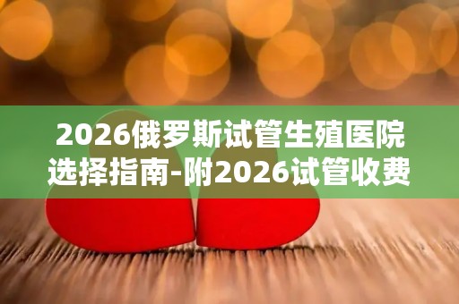 2026俄罗斯试管生殖医院选择指南-附2026试管收费价目表最新