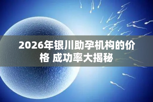 2026年银川助孕机构的价格 成功率大揭秘