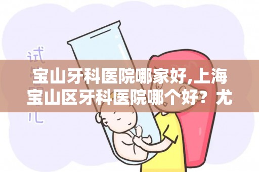 宝山牙科医院哪家好,上海宝山区牙科医院哪个好？尤旦 雅悦 苏齿 铭植 朗朗口腔...