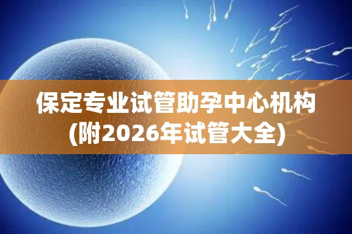 保定专业试管助孕中心机构(附2026年试管大全)