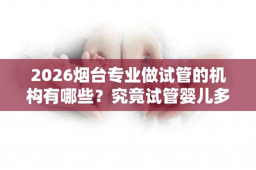 2026烟台专业做试管的机构有哪些？究竟试管婴儿多少钱一次？