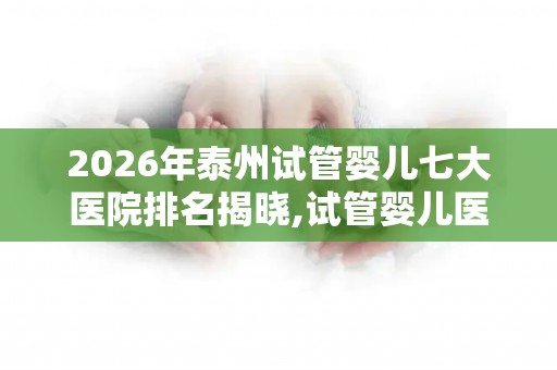 2026年泰州试管婴儿七大医院排名揭晓,试管婴儿医院前十