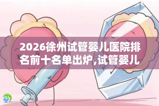 2026徐州试管婴儿医院排名前十名单出炉,试管婴儿医院排行榜