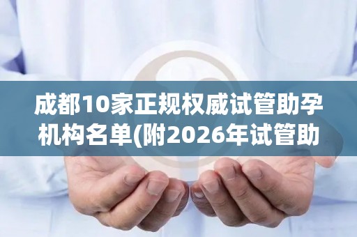 成都10家正规权威试管助孕机构名单(附2026年试管助孕机构)