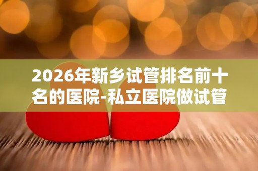 2026年新乡试管排名前十名的医院-私立医院做试管多少钱