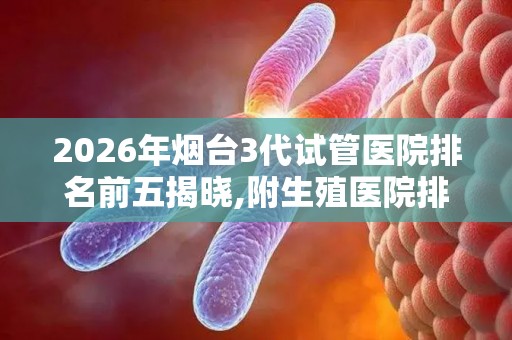 2026年烟台3代试管医院排名前五揭晓,附生殖医院排行榜