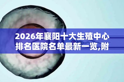 2026年襄阳十大生殖中心排名医院名单最新一览,附2026试管收费价目表最新
