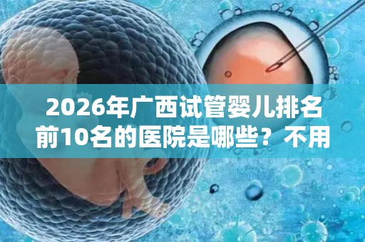 2026年广西试管婴儿排名前10名的医院是哪些？不用再问哪里可以做试管