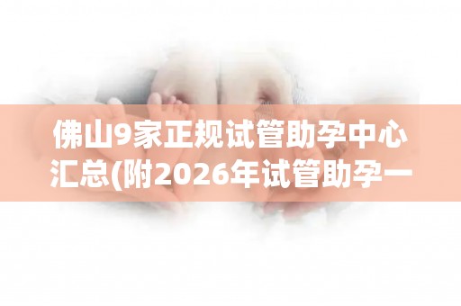 佛山9家正规试管助孕中心汇总(附2026年试管助孕一览)