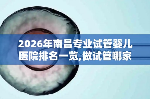 2026年南昌专业试管婴儿医院排名一览,做试管哪家医院好？