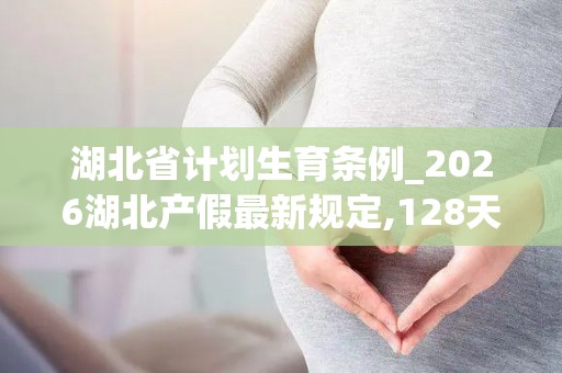 湖北省计划生育条例_2026湖北产假最新规定,128天还是158天看完不再迷糊