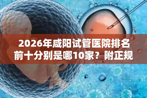 2026年咸阳试管医院排名前十分别是哪10家？附正规的助孕机构