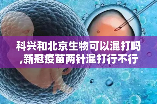 科兴和北京生物可以混打吗,新冠疫苗两针混打行不行？新冠疫苗两针不同厂家有没有影响？...