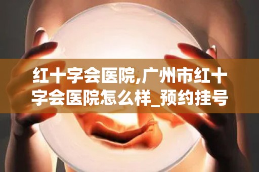 红十字会医院,广州市红十字会医院怎么样_预约挂号_医生 医生_电话 在线...