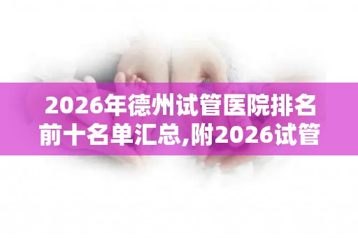 2026年德州试管医院排名前十名单汇总,附2026试管收费价目表最新