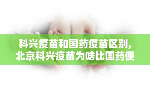 科兴疫苗和国药疫苗区别,北京科兴疫苗为啥比国药便宜？科兴疫苗和国药哪个好？