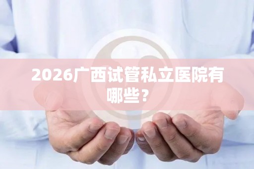 2026广西试管私立医院有哪些？