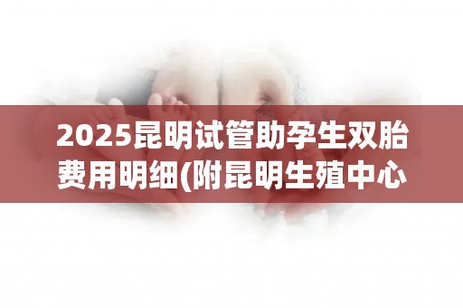2025昆明试管助孕生双胎费用明细(附昆明生殖中心成功率对比)