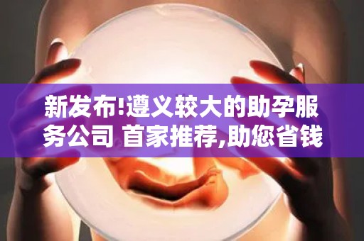 新发布!遵义较大的助孕服务公司 首家推荐,助您省钱省心