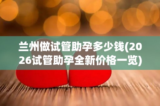 兰州做试管助孕多少钱(2026试管助孕全新价格一览)