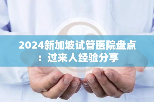 2024新加坡试管医院盘点：过来人经验分享