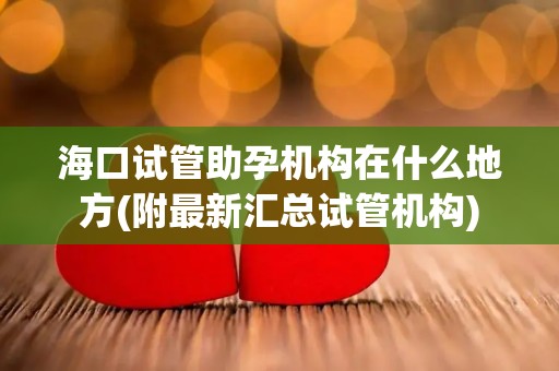 海口试管助孕机构在什么地方(附最新汇总试管机构)
