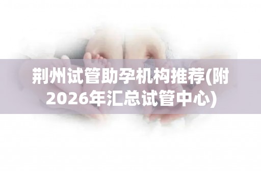 荆州试管助孕机构推荐(附2026年汇总试管中心)