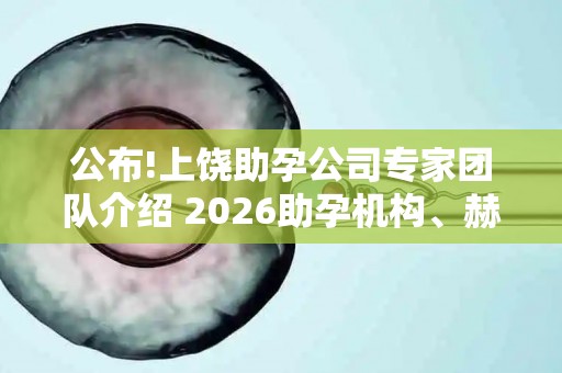 公布!上饶助孕公司专家团队介绍 2026助孕机构、赫然在列