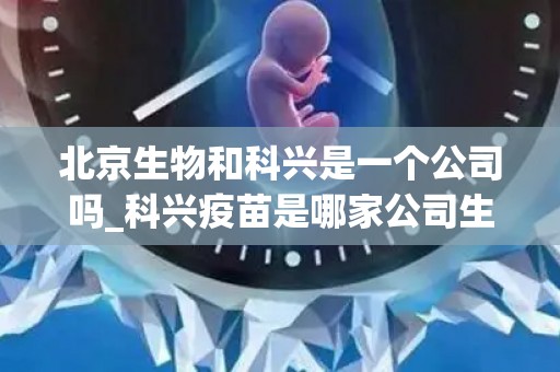 北京生物和科兴是一个公司吗_科兴疫苗是哪家公司生产的,看完就知道哪个好