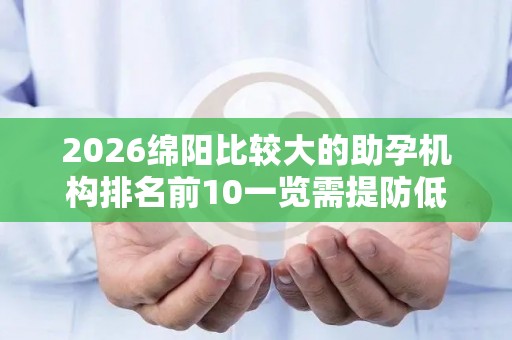 2026绵阳比较大的助孕机构排名前10一览需提防低价套路
