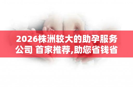 2026株洲较大的助孕服务公司 首家推荐,助您省钱省心