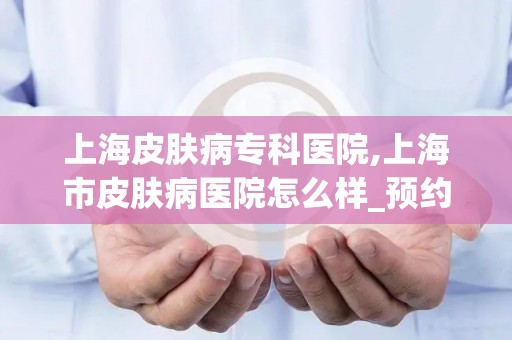 上海皮肤病专科医院,上海市皮肤病医院怎么样_预约挂号_医生 医生_电话 在线咨...