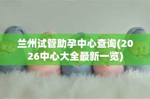 兰州试管助孕中心查询(2026中心大全最新一览)