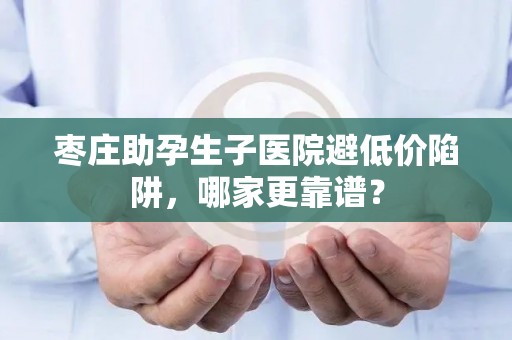 枣庄助孕生子医院避低价陷阱，哪家更靠谱？