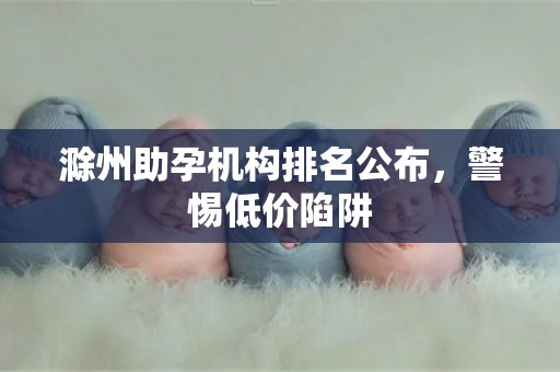 滁州助孕机构排名公布，警惕低价陷阱