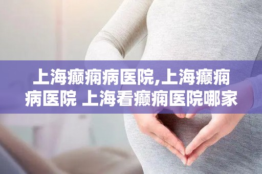 上海癫痫病医院,上海癫痫病医院 上海看癫痫医院哪家好-上海治疗癫痫的...