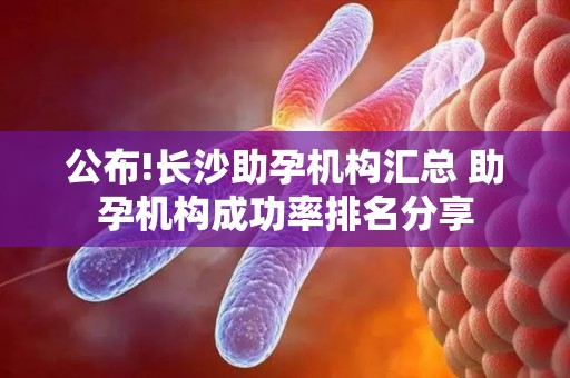 公布!长沙助孕机构汇总 助孕机构成功率排名分享