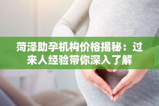 菏泽助孕机构价格揭秘：过来人经验带你深入了解