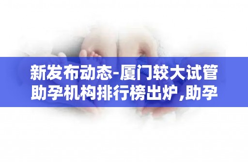 新发布动态-厦门较大试管助孕机构排行榜出炉,助孕注意事项提醒