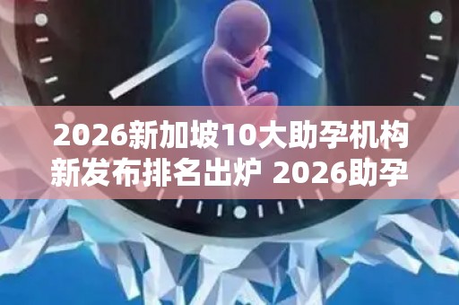 2026新加坡10大助孕机构新发布排名出炉 2026助孕机构、赫然在列