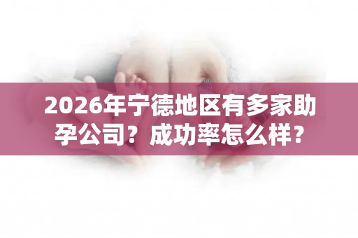 2026年宁德地区有多家助孕公司？成功率怎么样？