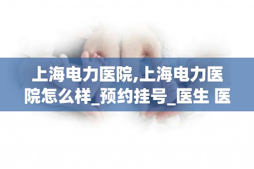 上海电力医院,上海电力医院怎么样_预约挂号_医生 医生_电话 在线咨询
