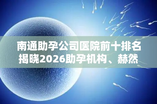 南通助孕公司医院前十排名揭晓2026助孕机构、赫然在列