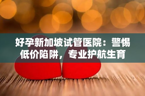 好孕新加坡试管医院：警惕低价陷阱，专业护航生育
