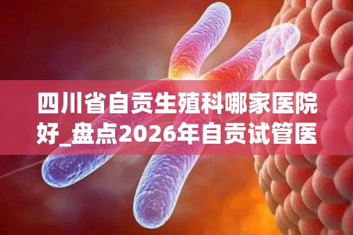 四川省自贡生殖科哪家医院好_盘点2026年自贡试管医院Top_5!