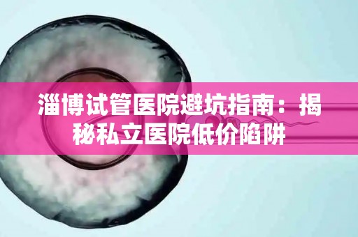 淄博试管医院避坑指南：揭秘私立医院低价陷阱