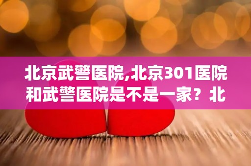 北京武警医院,北京301医院和武警医院是不是一家？北京301医院和武警医院...(1)
